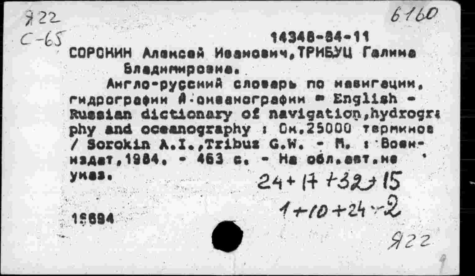 ﻿
6 /6-0
14348-84-11
СОРОКИН Алексей Иванович,ТРИБУЦ Галима Владимировна,
Англо-русский словарь по навигации, гидрографии 4•океанографии • English -Russian dictionary of navigation,hydrogr< phy and oceanography i Ом,25000 терминов / Sorokin A.I«,Tribus G.W. • H, iBobh-ивдат,1964, - 463 о, - На обл.аат.нв гч * i+ 15 ■ft-to-5.
4k	Ягг